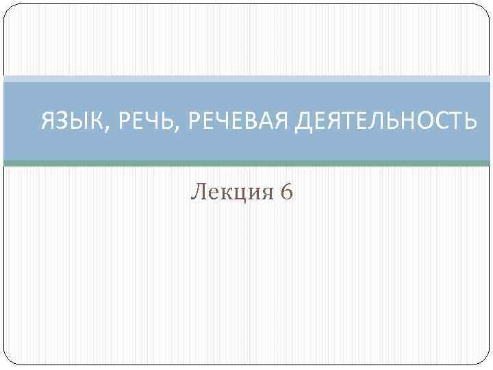 ЯЗЫК, РЕЧЬ, РЕЧЕВАЯ ДЕЯТЕЛЬНОСТЬ Лекция 6 