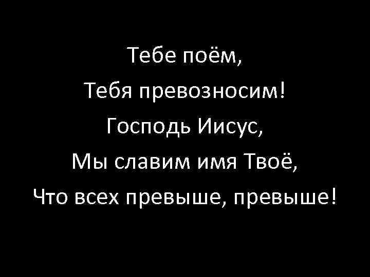 Тебе поём, Тебя превозносим! Господь Иисус, Мы славим имя Твоё, Что всех превыше, превыше!