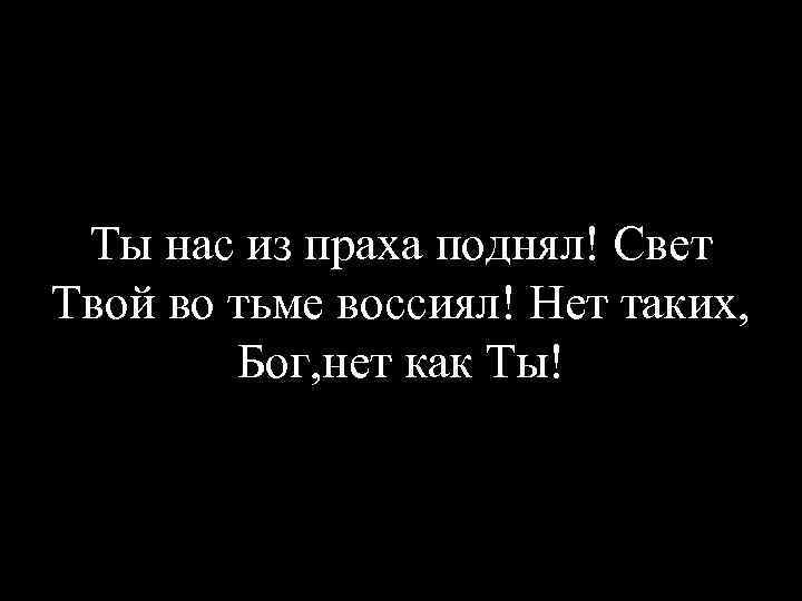 Ты нас из праха поднял! Свет Твой во тьме воссиял! Нет таких, Бог, нет