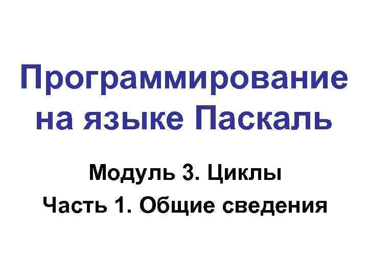 Программирование на языке Паскаль Модуль 3. Циклы Часть 1. Общие сведения 