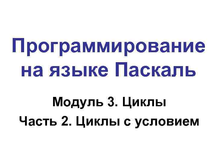 Программирование на языке Паскаль Модуль 3. Циклы Часть 2. Циклы с условием 
