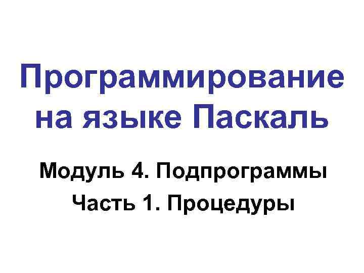 Программирование на языке Паскаль Модуль 4. Подпрограммы Часть 1. Процедуры 