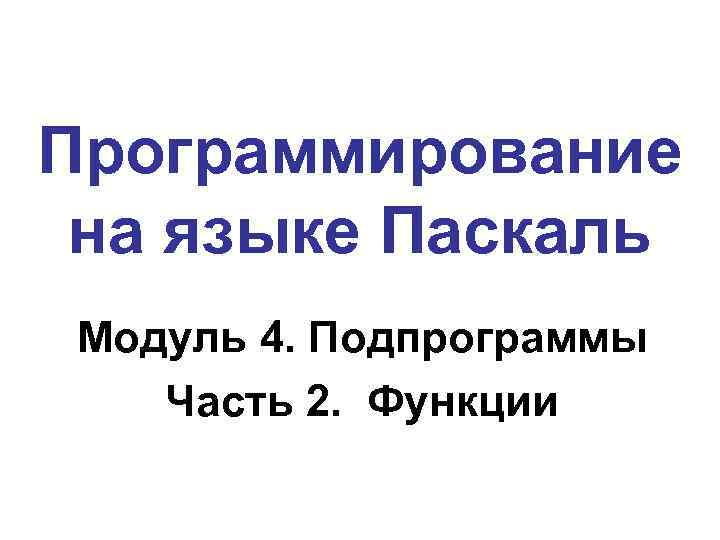 Программирование на языке Паскаль Модуль 4. Подпрограммы Часть 2. Функции 