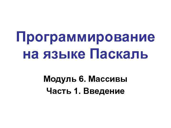 Программирование на языке Паскаль Модуль 6. Массивы Часть 1. Введение 