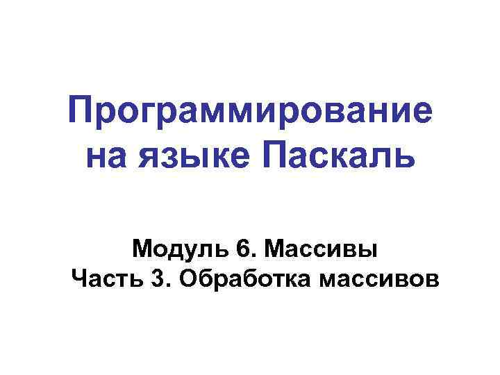 Программирование на языке Паскаль Модуль 6. Массивы Часть 3. Обработка массивов 
