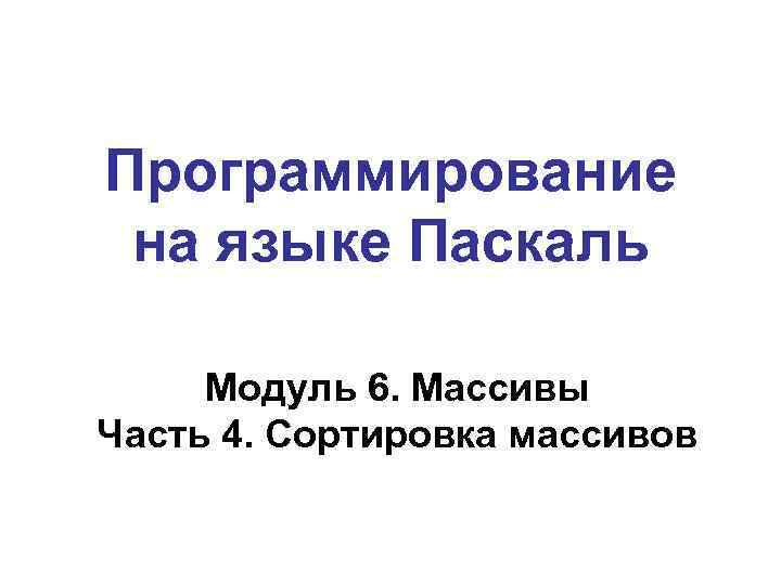 Программирование на языке Паскаль Модуль 6. Массивы Часть 4. Сортировка массивов 