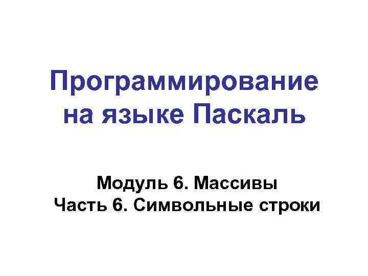 Программирование на языке Паскаль Модуль 6. Массивы Часть 6. Символьные строки 