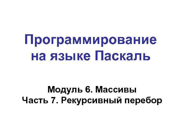 Программирование на языке Паскаль Модуль 6. Массивы Часть 7. Рекурсивный перебор 