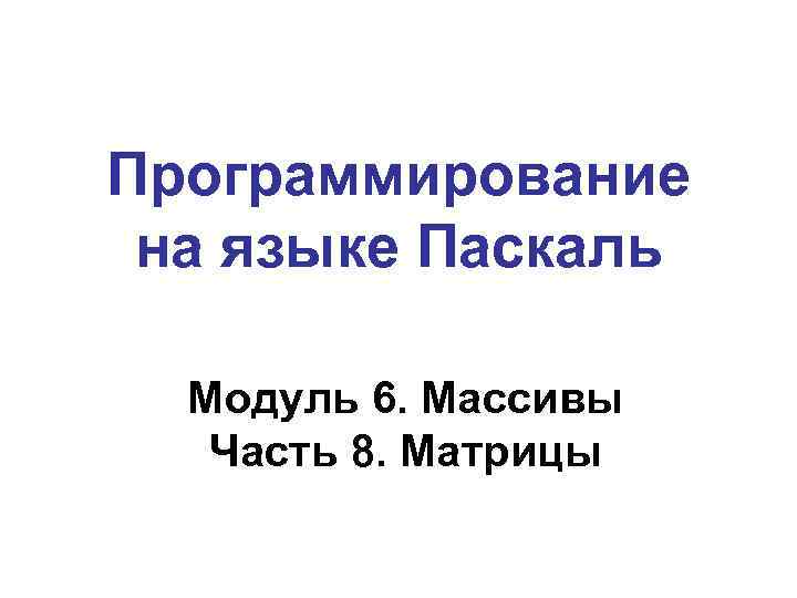 Программирование на языке Паскаль Модуль 6. Массивы Часть 8. Матрицы 