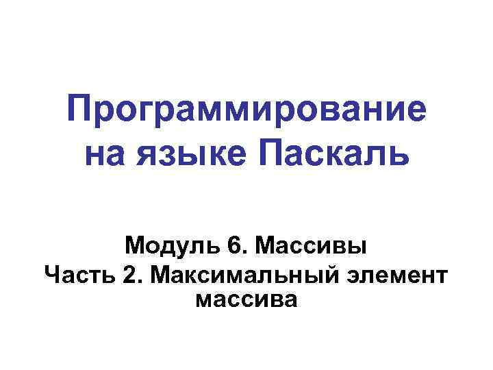 Программирование на языке Паскаль Модуль 6. Массивы Часть 2. Максимальный элемент массива 