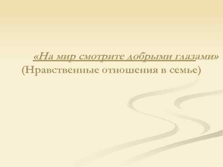  «На мир смотрите добрыми глазами» (Нравственные отношения в семье) 