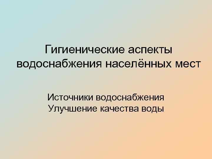 Гигиенические аспекты водоснабжения населённых мест Источники водоснабжения Улучшение качества воды 