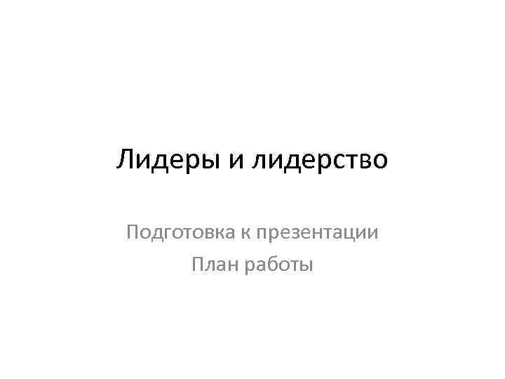 Лидеры и лидерство Подготовка к презентации План работы 