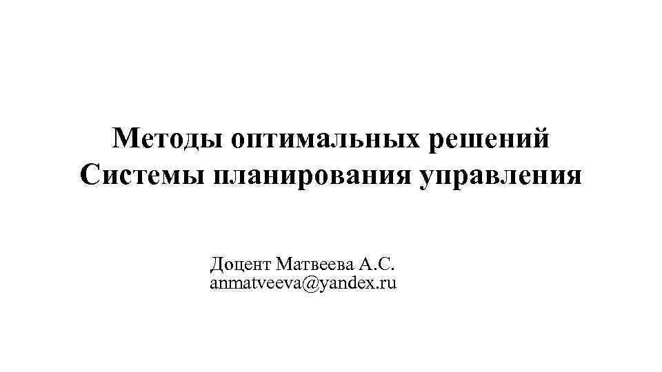 Методы оптимальных решений Системы планирования управления Доцент Матвеева А. С. anmatveeva@yandex. ru 