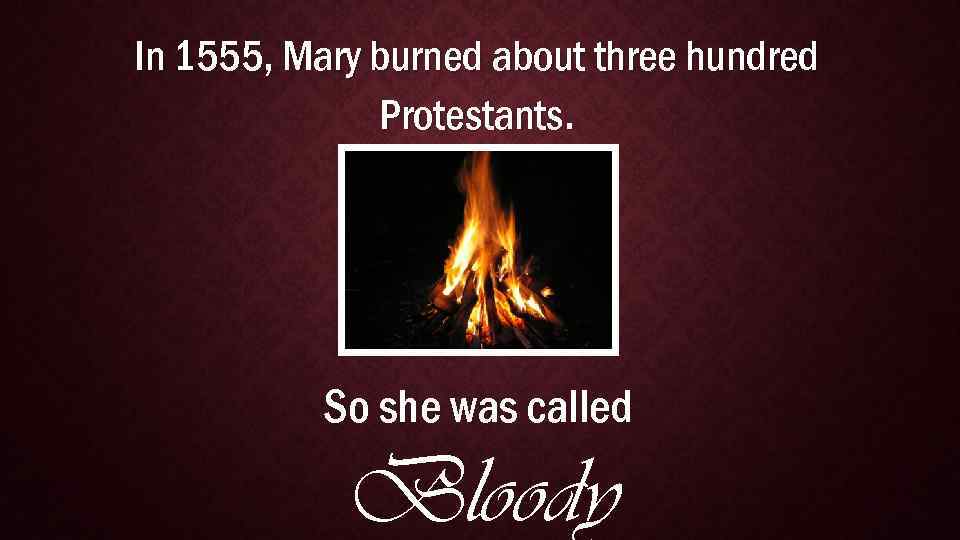 In 1555, Mary burned about three hundred Protestants. So she was called Bloody 