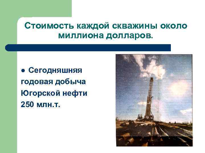 Стоимость каждой скважины около миллиона долларов. Сегодняшняя годовая добыча Югорской нефти 250 млн. т.