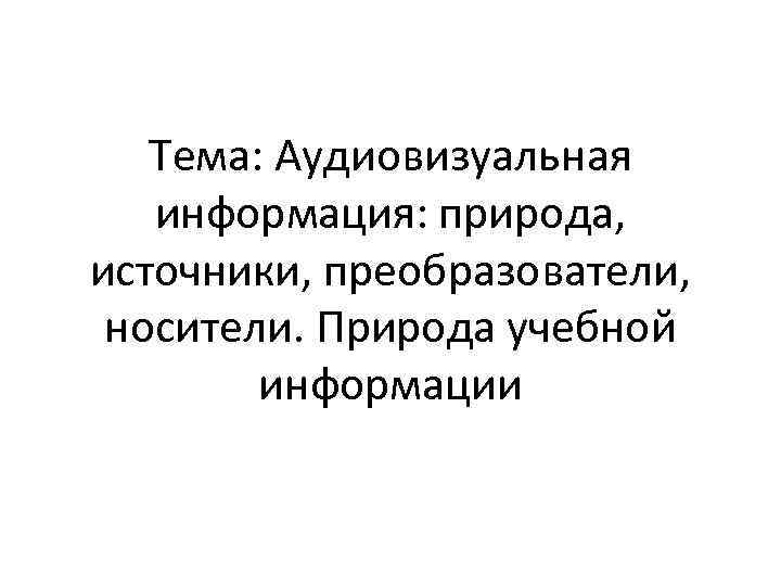 Тема: Аудиовизуальная информация: природа, источники, преобразователи, носители. Природа учебной информации 