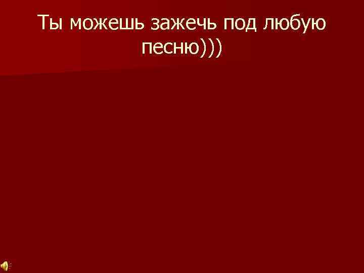 Ты можешь зажечь под любую песню))) 