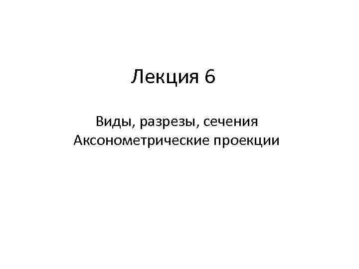 Лекция 6 Виды, разрезы, сечения Аксонометрические проекции 