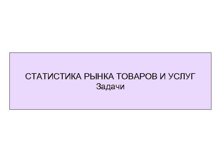 СТАТИСТИКА РЫНКА ТОВАРОВ И УСЛУГ Задачи 