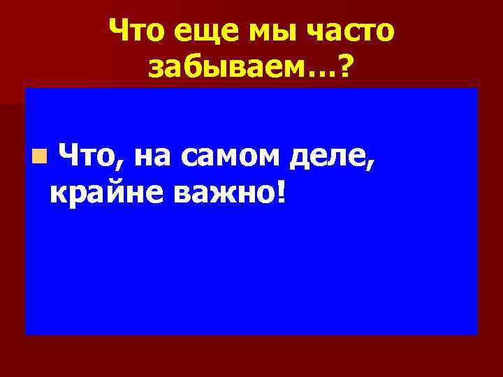 Что еще мы часто забываем…? n Что, на самом деле, крайне важно! 