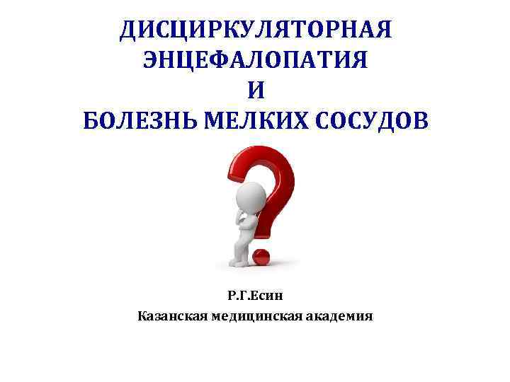 ДИСЦИРКУЛЯТОРНАЯ ЭНЦЕФАЛОПАТИЯ И БОЛЕЗНЬ МЕЛКИХ СОСУДОВ Р. Г. Есин Казанская медицинская академия 