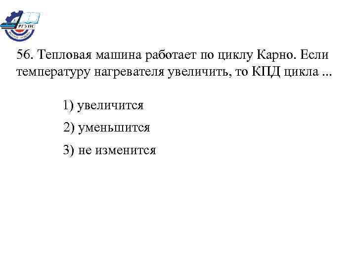 56. Тепловая машина работает по циклу Карно. Если температуру нагревателя увеличить, то КПД цикла.