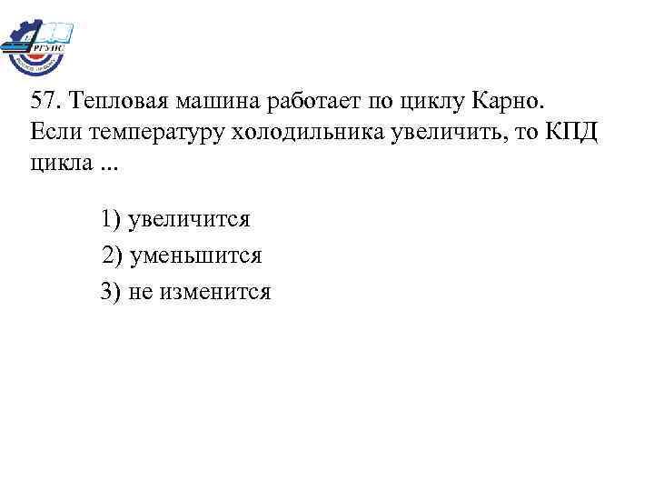 57. Тепловая машина работает по циклу Карно. Если температуру холодильника увеличить, то КПД цикла.