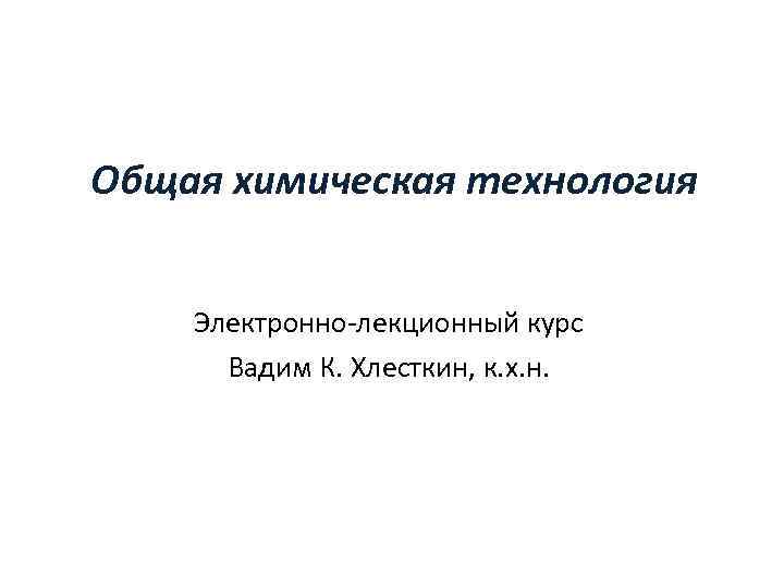 Общая химическая технология Электронно-лекционный курс Вадим К. Хлесткин, к. х. н. Разработан в рамках