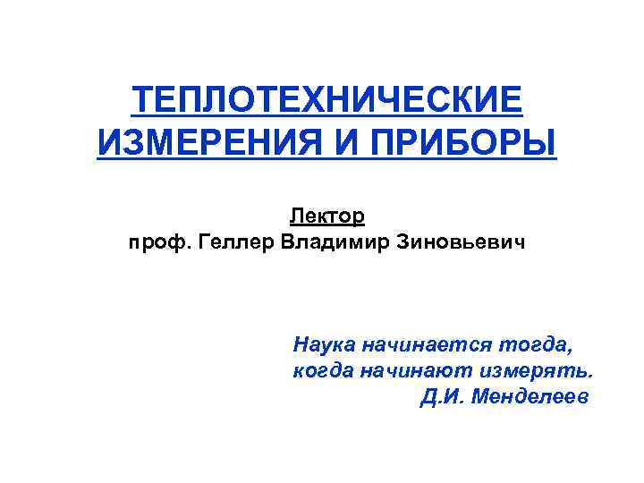 ТЕПЛОТЕХНИЧЕСКИЕ ИЗМЕРЕНИЯ И ПРИБОРЫ Лектор проф. Геллер Владимир Зиновьевич Наука начинается тогда, когда начинают