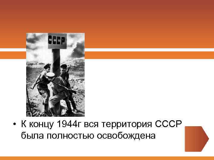  • К концу 1944 г вся территория СССР была полностью освобождена 