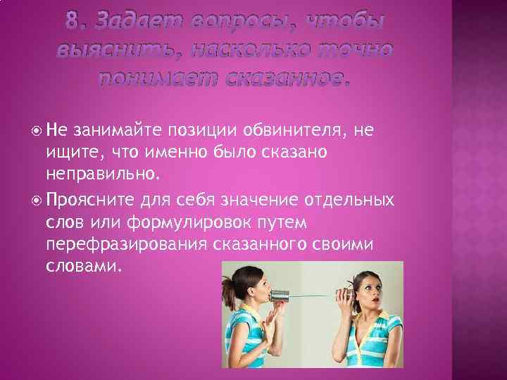 8. Задает вопросы, чтобы выяснить, насколько точно понимает сказанное. Не занимайте позиции обвинителя, не