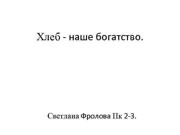 Хлеб - наше богатство. Светлана Фролова Пк 2 -3. 