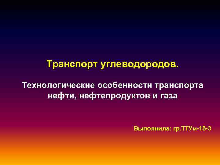Транспорт углеводородов. Технологические особенности транспорта нефти, нефтепродуктов и газа Выполнила: гр. ТТУм-15 -3 