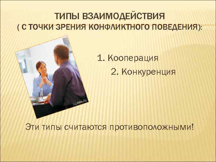ТИПЫ ВЗАИМОДЕЙСТВИЯ ( С ТОЧКИ ЗРЕНИЯ КОНФЛИКТНОГО ПОВЕДЕНИЯ): 1. Кооперация 2. Конкуренция Эти типы