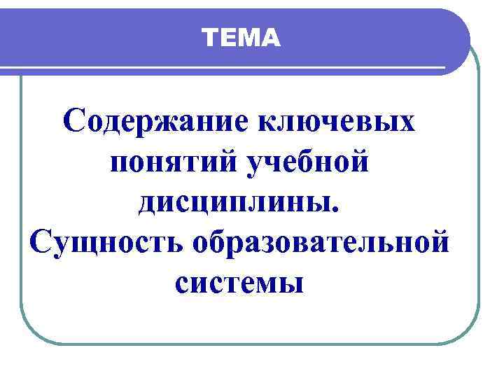 ТЕМА Содержание ключевых понятий учебной дисциплины. Сущность образовательной системы 