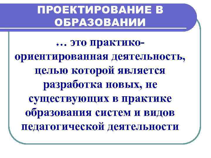 ПРОЕКТИРОВАНИЕ В ОБРАЗОВАНИИ … это практикоориентированная деятельность, целью которой является разработка новых, не существующих