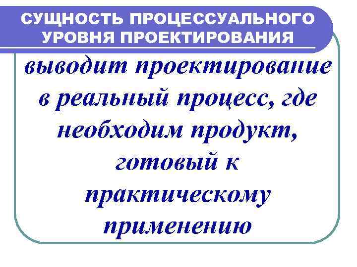 СУЩНОСТЬ ПРОЦЕССУАЛЬНОГО УРОВНЯ ПРОЕКТИРОВАНИЯ выводит проектирование в реальный процесс, где необходим продукт, готовый к