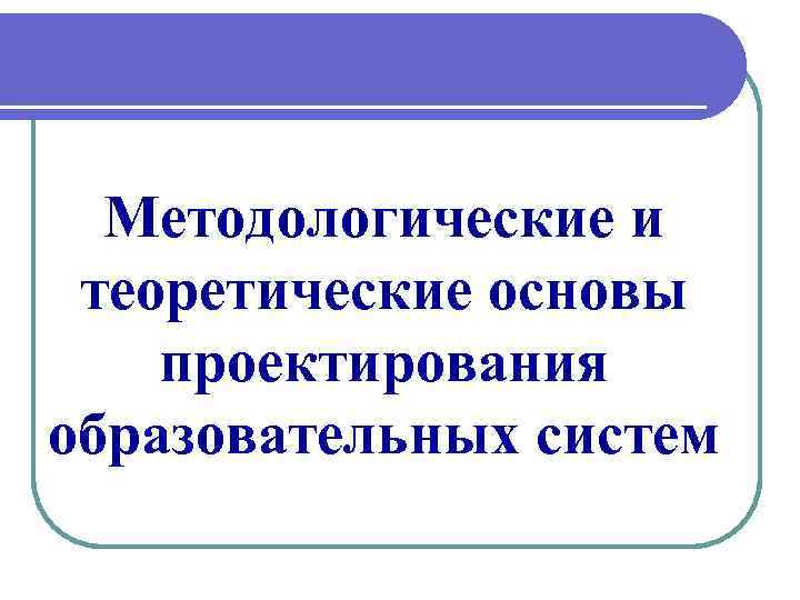 Методологические и теоретические основы проектирования образовательных систем 