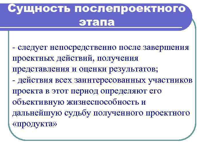 Сущность послепроектного этапа - следует непосредственно после завершения проектных действий, получения представления и оценки