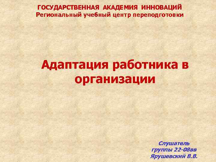 ГОСУДАРСТВЕННАЯ АКАДЕМИЯ ИННОВАЦИЙ Региональный учебный центр переподготовки Адаптация работника в организации Слушатель группы 22