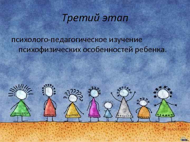 Третий этап психолого-педагогическое изучение психофизических особенностей ребенка. 