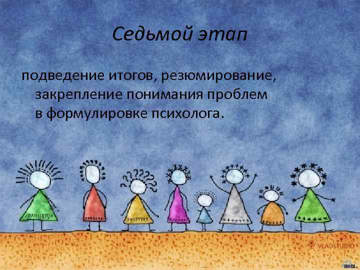 Седьмой этап подведение итогов, резюмирование, закрепление понимания проблем в формулировке психолога. 