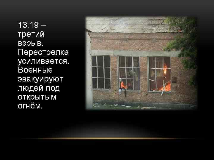 13. 19 – третий взрыв. Перестрелка усиливается. Военные эвакуируют людей под открытым огнём. 