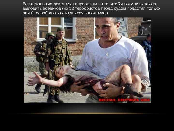 Все остальные действия направлены на то, чтобы потушить пожар, выловить боевиков (из 32 террористов