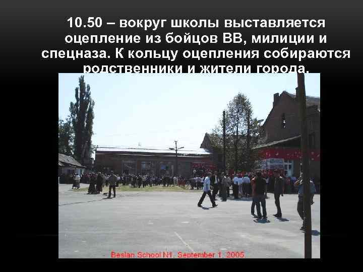 10. 50 – вокруг школы выставляется оцепление из бойцов ВВ, милиции и спецназа. К