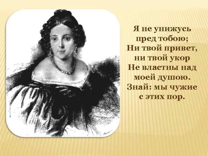 Я не унижусь пред тобою; Ни твой привет, ни твой укор Не властны над