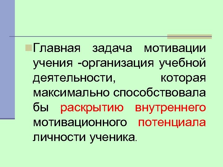 n. Главная задача мотивации учения -организация учебной деятельности, которая максимально способствовала бы раскрытию внутреннего