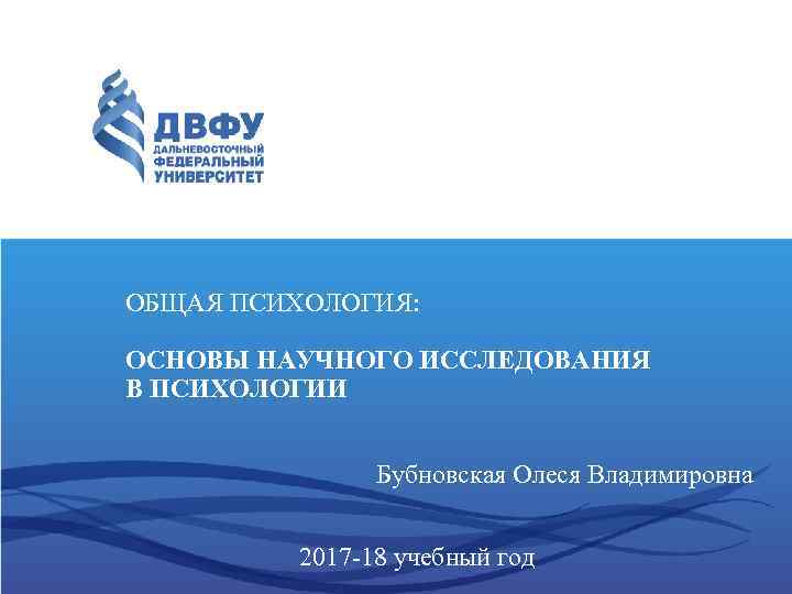 ОБЩАЯ ПСИХОЛОГИЯ: ОСНОВЫ НАУЧНОГО ИССЛЕДОВАНИЯ В ПСИХОЛОГИИ Бубновская Олеся Владимировна 2017 -18 учебный год