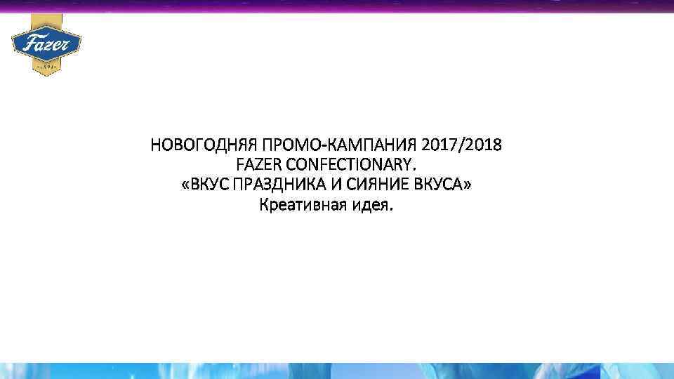НОВОГОДНЯЯ ПРОМО-КАМПАНИЯ 2017/2018 FAZER CONFECTIONARY. «ВКУС ПРАЗДНИКА И СИЯНИЕ ВКУСА» Креативная идея. 